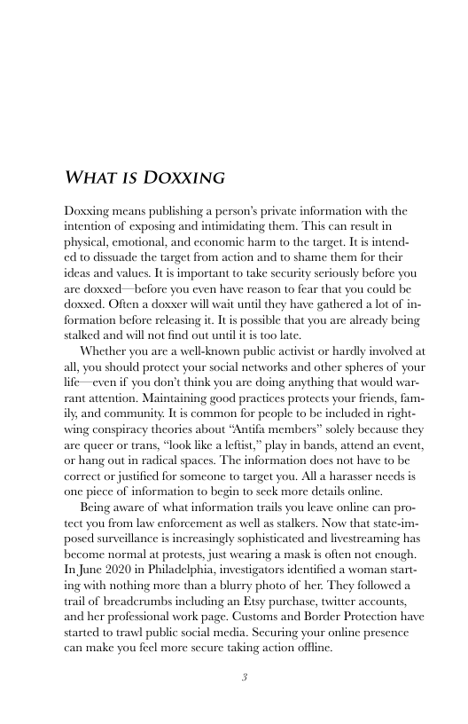 WHAT IS DOXXING  Doxxing means publishing a person’s private information with the intention of exposing and intimidating them. This can result in physical, emotional, and cconomic harm to the target. It is intend- ed to dissuade the target from action and to shame them for the ideas and values. It is important to take sccurity seriously before you are doxxed—before you even have reason to fear that you could be doxxed. Often a doxxer will wait unil they have gathered a lot of formation before releasing it. It is possible that you are already being stalked and will not find out uniil it is too late.  Whether you are a well-known public activist or hardly involved at all, you should protect your social networks and other spheres of your life—even if you don’t think you are doing anything that would war- rant attention. Maintaining good practices proteets your fiiends, fam- ily, and community. It is common for people to be included in right- wing conspiracy theories about *Antifa members” solely because they are queer or trans, “look like a leftist,” play or hang out in radical spaces. The information does not have to be correct or justified for someone to target you. All a harasser needs is one picce of information to begin to seek more details online.  Being aware of what information trails you leave online can pro- tect you from law enforcement as well as stalkers. Now that stat posed surveillance is increasingly sophisticated and livestreaming has become normal at protests, just wearing a mask is often not enough. In June 2020 in Philadelphia, investigators identified a woman start- ing with nothing more than a blurry photo of her. They followed a trail of breaderumbs including an Etsy purchase, twitter accounts, and her professional work page. Customs and Border Protection have started to trawl public social media. Securing your online pre: can make you feel more sccure taking action offfinc.  bands, attend an event,  5 